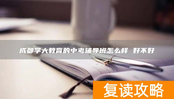 成都学大教育的中考辅导班怎么样 好不好