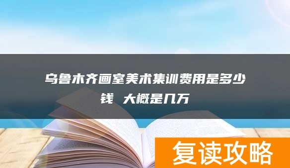 乌鲁木齐画室美术集训费用是多少钱 大概是几万