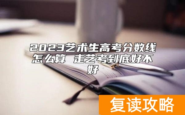 2023艺术生高考分数线怎么算 走艺考到底好不好