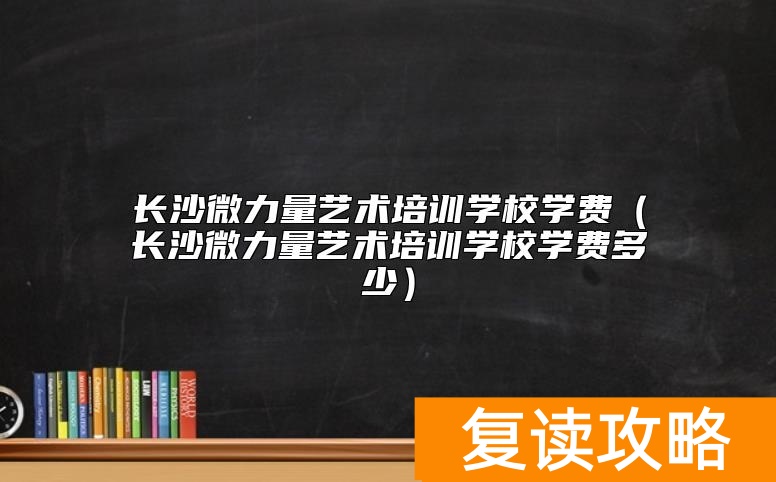长沙微力量艺术培训学校学费（长沙微力量艺术培训学校学费多少）
