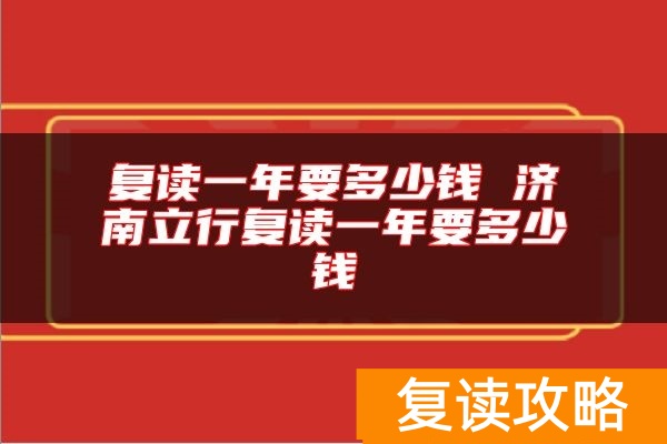 复读一年要多少钱 济南立行复读一年要多少钱