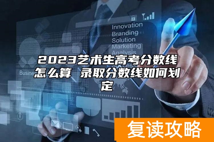 2023艺术生高考分数线怎么算 录取分数线如何划定
