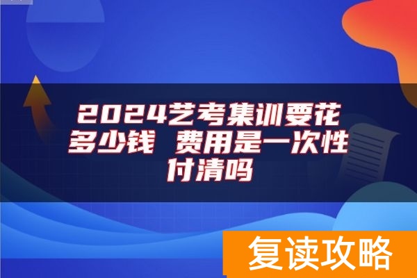 2024艺考集训要花多少钱 费用是一次性付清吗