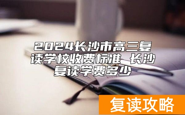 2024长沙市高三复读学校收费标准 长沙复读学费多少
