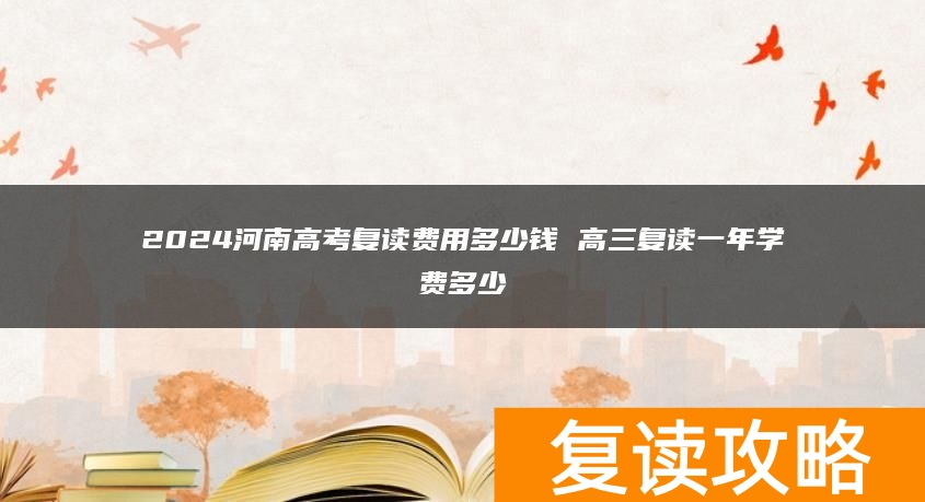 2024河南高考复读费用多少钱 高三复读一年学费多少