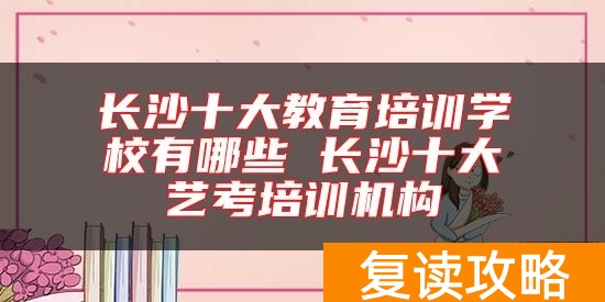 长沙十大教育培训学校有哪些 长沙十大艺考培训机构