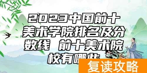 2023中国前十美术学院排名及分数线 前十美术院校有哪些