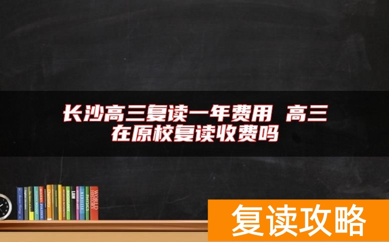 长沙高三复读一年费用 高三在原校复读收费吗