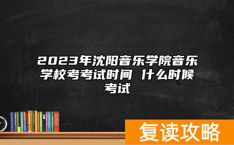 2023年沈阳音乐学院音乐学校考考试时间 什么时候考试