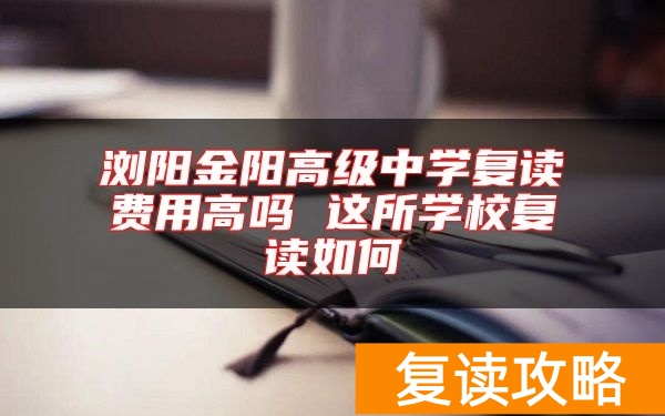 浏阳金阳高级中学复读费用高吗 这所学校复读如何