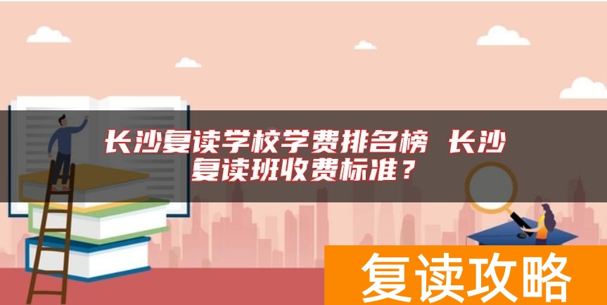 长沙复读学校学费排名榜 长沙复读班收费标准？