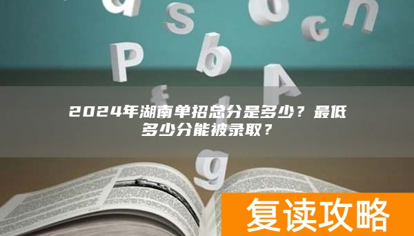 2024年湖南单招总分是多少?最低多少分能被录取?