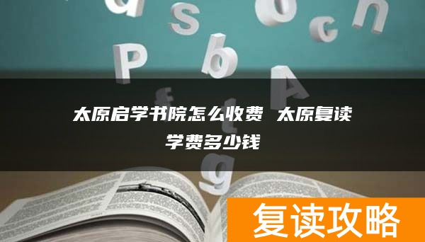 太原启学书院怎么收费 太原复读学费多少钱