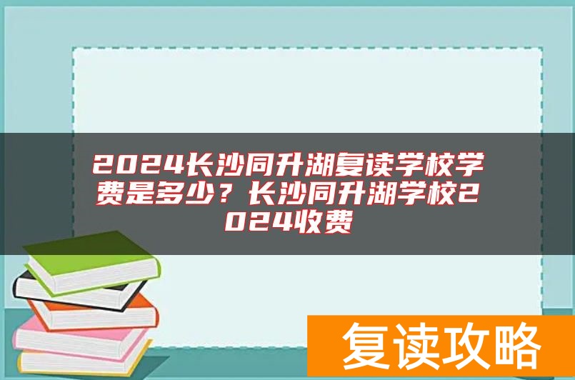 2024长沙同升湖复读学校学费是多少?长沙同升湖学校2024收费
