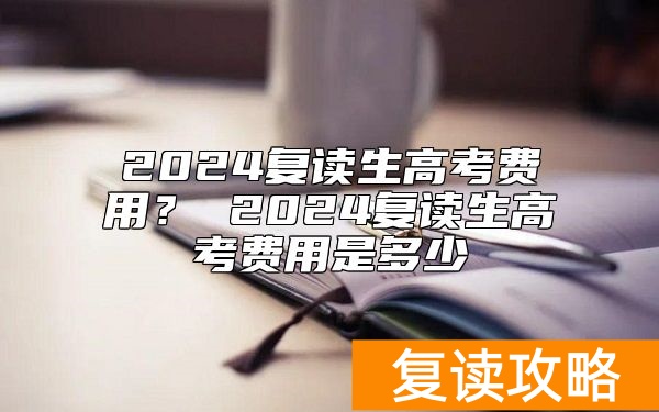 2024复读生高考费用？ 2024复读生高考费用是多少