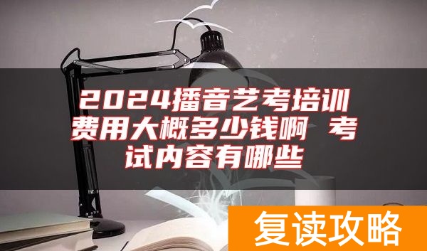 2024播音艺考培训费用大概多少钱啊 考试内容有哪些