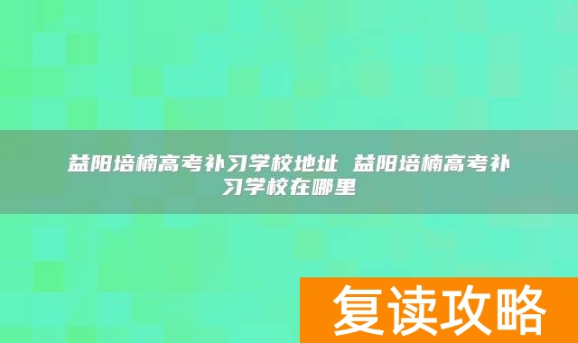 益阳培楠高考补习学校地址 益阳培楠高考补习学校在哪里