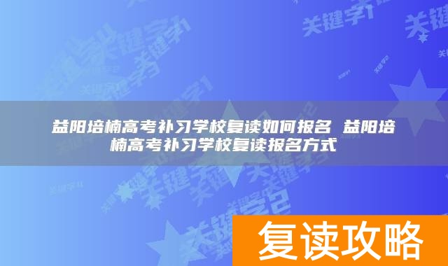 益阳培楠高考补习学校复读如何报名 益阳培楠高考补习学校复读报名方式