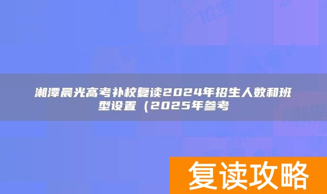 湘潭晨光高考补校复读2024年招生人数和班型设置（2025年参考
