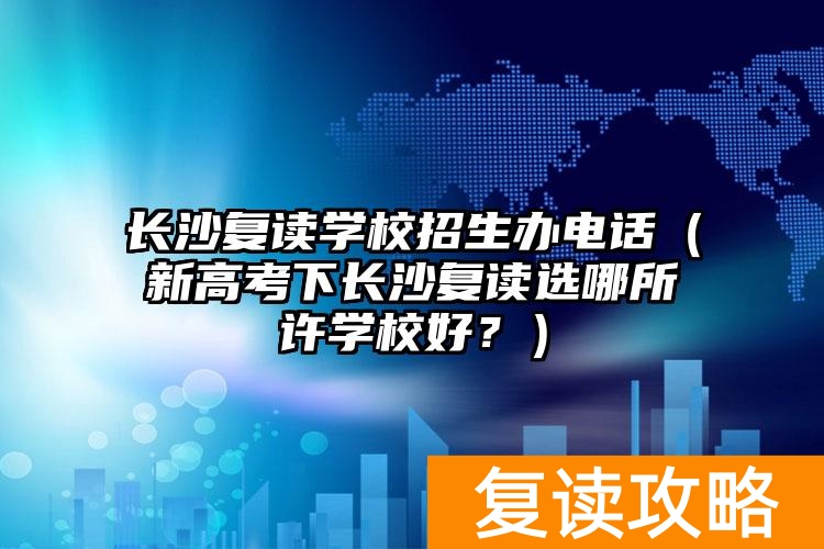 长沙复读学校招生办电话（新高考下长沙复读选哪所许学校好？）