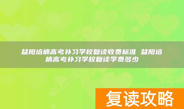 益阳培楠高考补习学校复读收费标准 益阳培楠高考补习学校复读学费多少