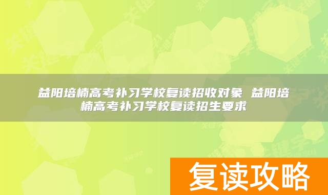 益阳培楠高考补习学校复读招收对象 益阳培楠高考补习学校复读招生要求