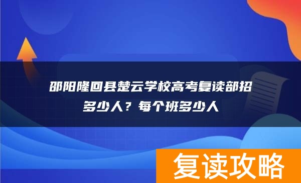 邵阳隆回县楚云学校高考复读部招多少人?每个班多少人