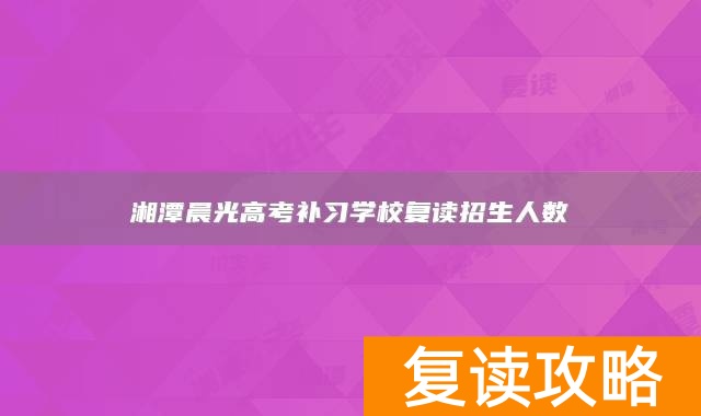 湘潭晨光高考补习学校复读招生人数