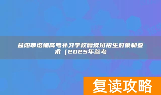 益阳市培楠高考补习学校复读班招生对象和要求(2025年参考