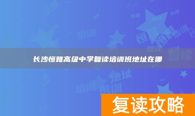 长沙恒雅高级中学复读培训班地址在哪
