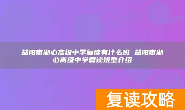益阳市湖心高级中学复读有什么班 益阳市湖心高级中学复读班型介绍