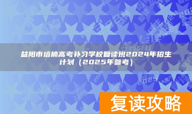 益阳市培楠高考补习学校复读班2024年招生计划（2025年参考）