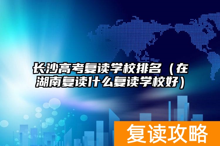长沙高考复读学校排名（在湖南复读什么复读学校好）