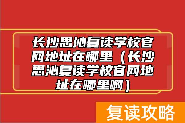 长沙思沁复读学校官网地址在哪里（长沙思沁复读学校官网地址在哪里啊）
