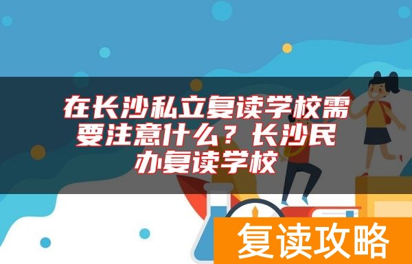 在长沙私立复读学校需要注意什么？长沙民办复读学校