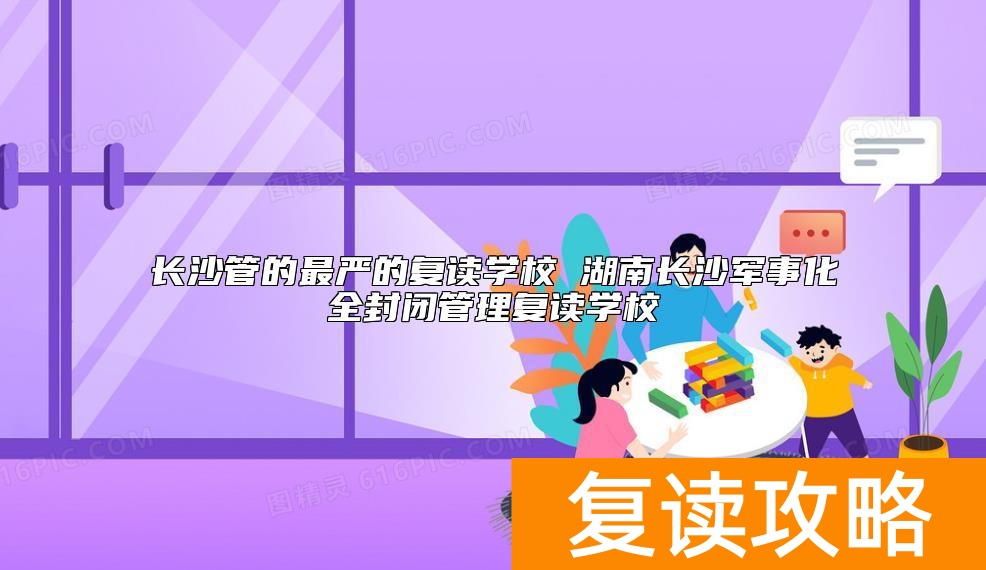 长沙管的最严的复读学校有哪些 军事化全封闭管理复读学校