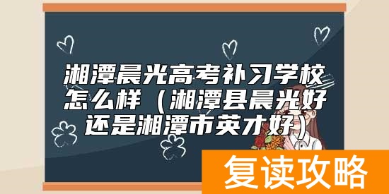 湘潭晨光高考补习学校怎么样（湘潭县晨光好还是湘潭市英才好）