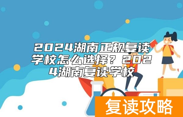 2024湖南正规复读学校怎么选择？2024湖南复读学校