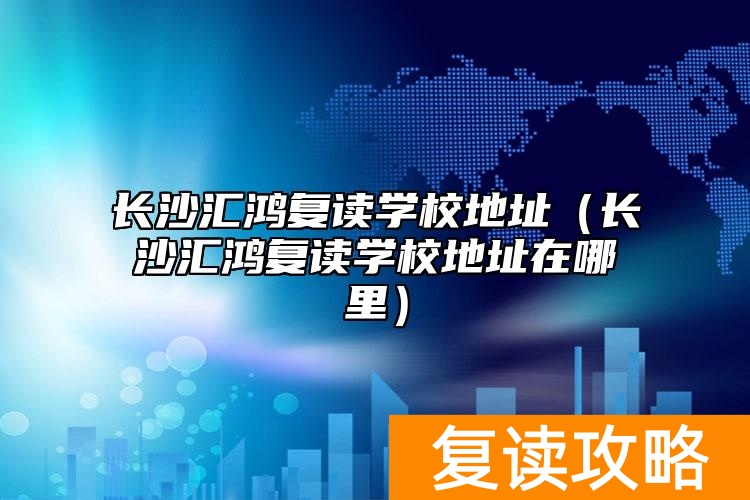 长沙汇鸿复读学校地址(长沙汇鸿复读学校地址在哪里)
