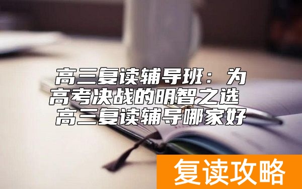高三复读辅导班：为高考决战的明智之选 高三复读辅导哪家好