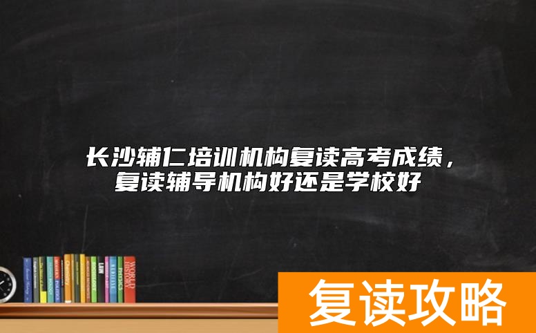 长沙辅仁培训机构复读高考成绩，复读辅导机构好还是学校好