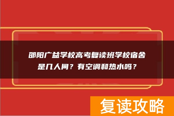 邵阳广益学校高考复读班学校宿舍是几人间？有空调和热水吗？