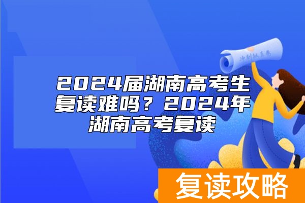 2024届湖南高考生复读难吗？2024年湖南高考复读