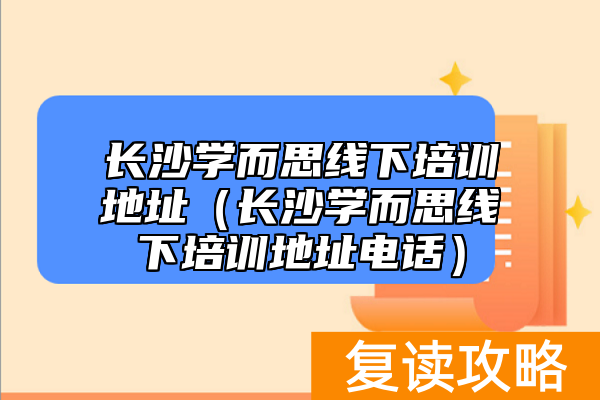 长沙学而思线下培训地址（长沙学而思线下培训地址电话）