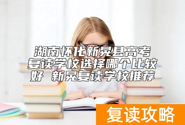 湖南怀化新晃县高考复读学校选择哪个比较好 新晃复读学校推荐