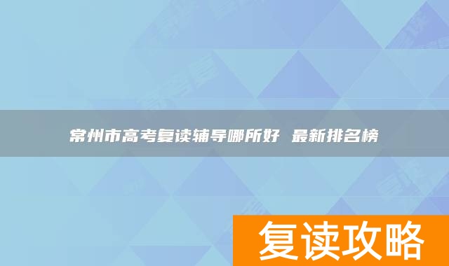 常州市高考复读辅导哪所好 最新排名榜