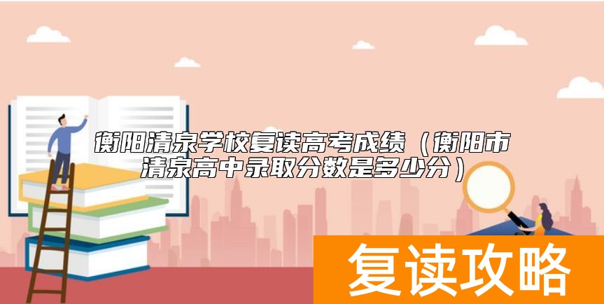 衡阳清泉学校复读高考成绩（衡阳市清泉高中录取分数是多少分）