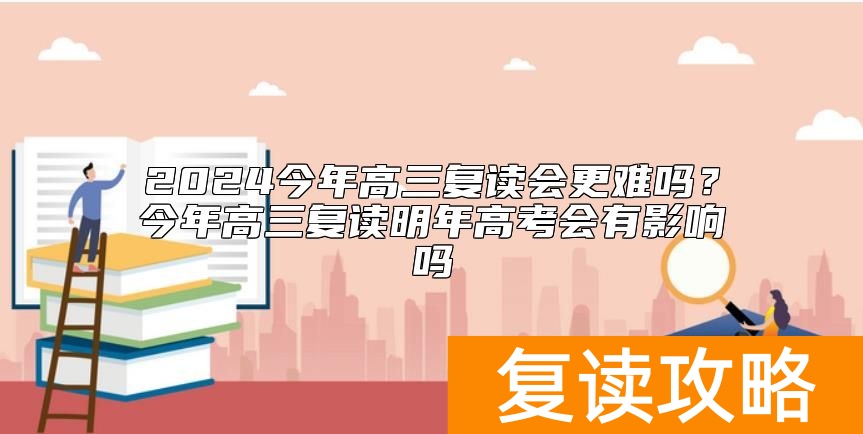 2024今年高三复读会更难吗？今年高三复读明年高考会有影响吗