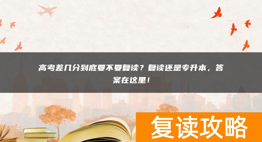 高考差几分到底要不要复读？复读还是专升本，答案在这里！