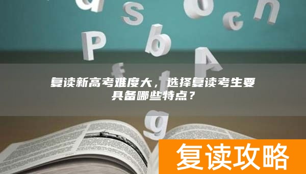 复读新高考难度大,选择复读考生要具备哪些特点?